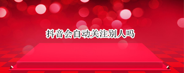 抖音会自动关注别人吗 抖音为什么自动关注别人