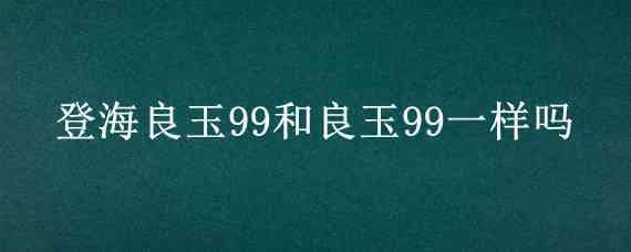 登海良玉99和良玉99一样吗 良玉99怎么样