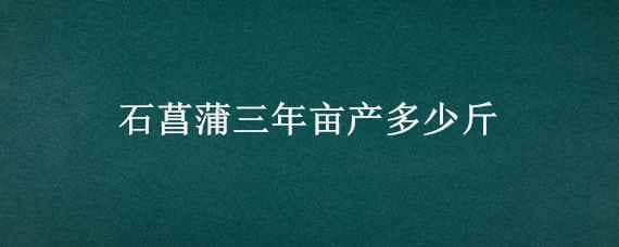 石菖蒲三年亩产多少斤 石菖蒲每亩能产多少干货