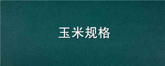 玉米规格（玉米规格型号怎么填写）