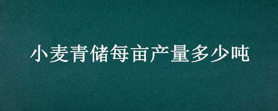 小麦青储每亩产量多少吨 小麦青储每亩产量多少吨左右