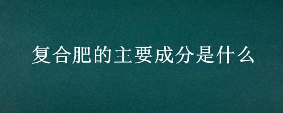 复合肥的主要成分是什么（复合肥的成分有哪些）