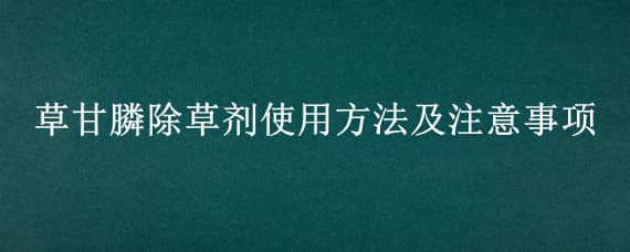 草甘膦除草剂使用方法及注意事项（41%草甘膦除草剂使用方法及注意事项）