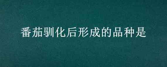 番茄驯化后形成的品种是 番茄在驯化过程中选择的改变