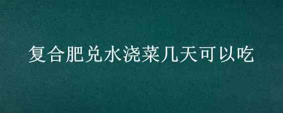 复合肥兑水浇菜几天可以吃 菜浇化肥几天才可以吃