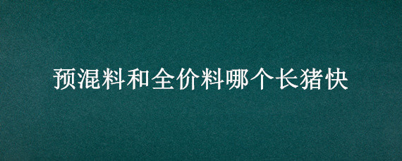 预混料和全价料哪个长猪快 猪用预混料好还是全价料好