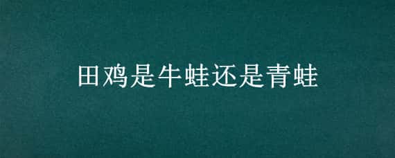 田鸡是牛蛙还是青蛙 牛蛙也是田鸡吗