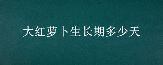 大红萝卜生长期多少天 红萝卜几个月长成熟