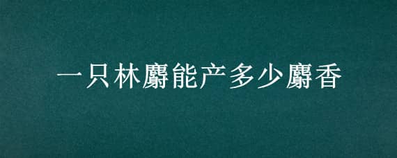 一只林麝能产多少麝香（一只林麝一生能产多少麝香）