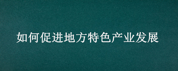 如何促进地方特色产业发展（发挥地方特色产业优势）