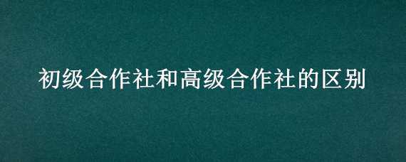 初级合作社和高级合作社的区别（初级合作社和高级合作社最根本的区别是啥）