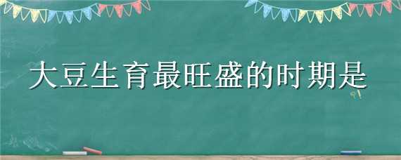 大豆生育最旺盛的时期是（大豆生育最旺盛的时期是什么时候）