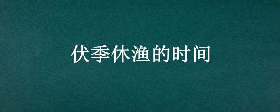 伏季休渔的时间（伏季休渔的时间2021）