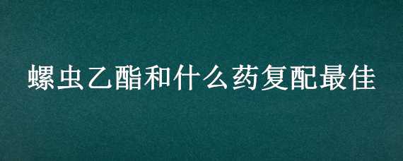 螺虫乙酯和什么药复配最佳（螺虫乙酯配什么药一起打虫比较好）