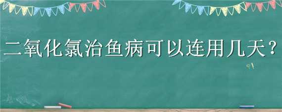 二氧化氯治鱼病可以连用几天（二氧化氯治鱼病几天能治好）