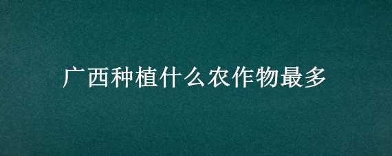 广西种植什么农作物最多 广西最主要的农作物