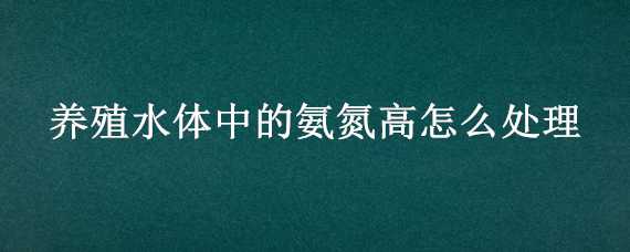 养殖水体中的氨氮高怎么处理（养殖水体中的氨氮高怎么处理好）