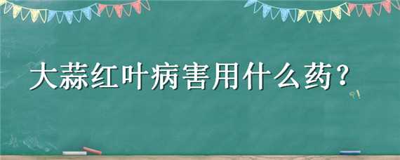 大蒜红叶病害用什么药（大蒜红叶病害用什么药好）