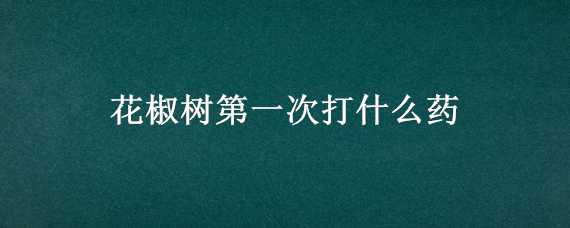 花椒树第一次打什么药（花椒树春季第一次打什么药好）