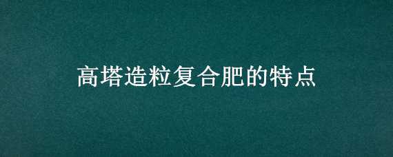 高塔造粒复合肥的特点（高塔造粒复合肥的特点奥莱鑫）