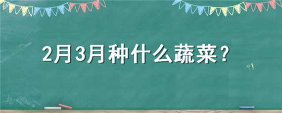 2月3月种什么蔬菜（二三月份种植什么蔬菜）