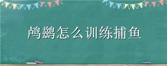鸬鹚怎么训练捕鱼（鸬鹚怎么训练捕鱼方法）