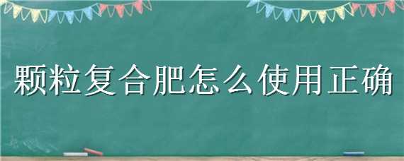 颗粒复合肥怎么使用正确（颗粒复合肥怎么使用正确图片）