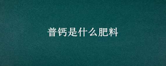 普钙是什么肥料 普钙是什么肥料制作方法