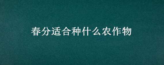 春分适合种什么农作物（春分适合种什么农作物和蔬菜）