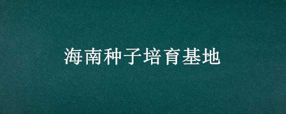 海南种子培育基地 海南种子培育基地在哪里