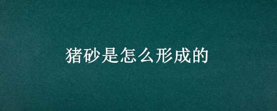 猪砂是怎么形成的（猪砂是怎么形成的是什么东西）