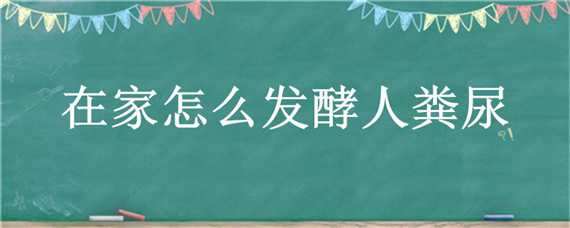 在家怎么发酵人粪尿（在家怎么发酵人粪尿视频）