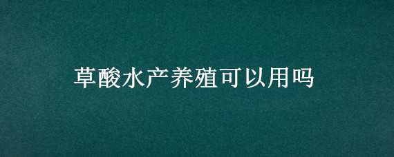 草酸水产养殖可以用吗（草酸在水产养殖中作用与用途）