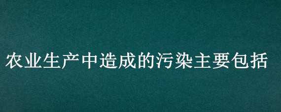 农业生产中造成的污染主要包括 农业生产中造成的污染主要包括