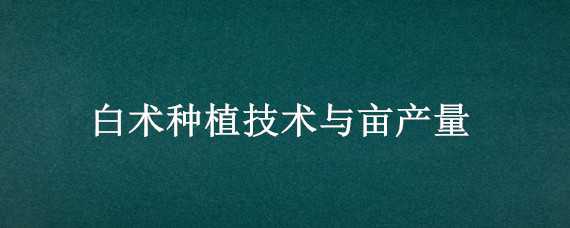 白术种植技术与亩产量（白术种植亩产量效益）