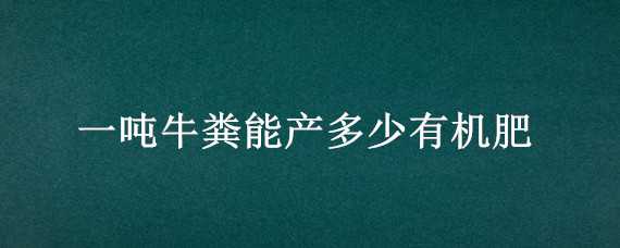 一吨牛粪能产多少有机肥（一吨牛粪能产多少有机肥料）