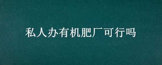 私人办有机肥厂可行吗 私人办有机肥厂手续好办吗