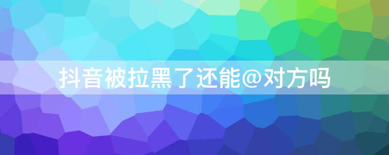 抖音被拉黑了还能@对方吗