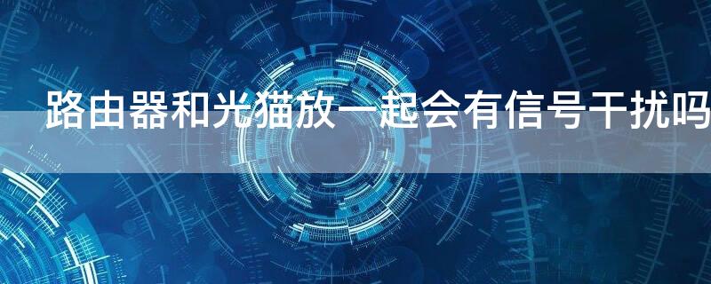 路由器和光猫放一起会有信号干扰吗