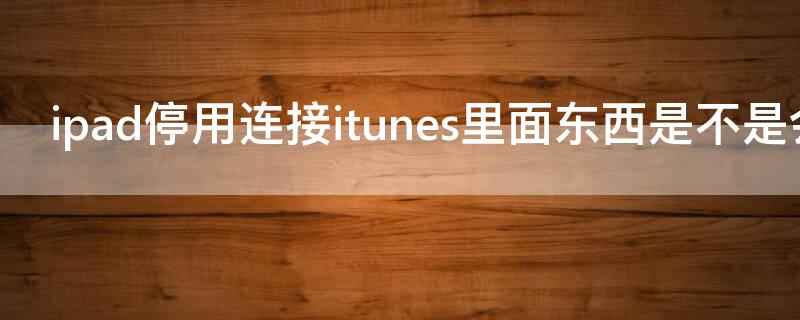 ipad停用连接itunes里面东西是不是会没有