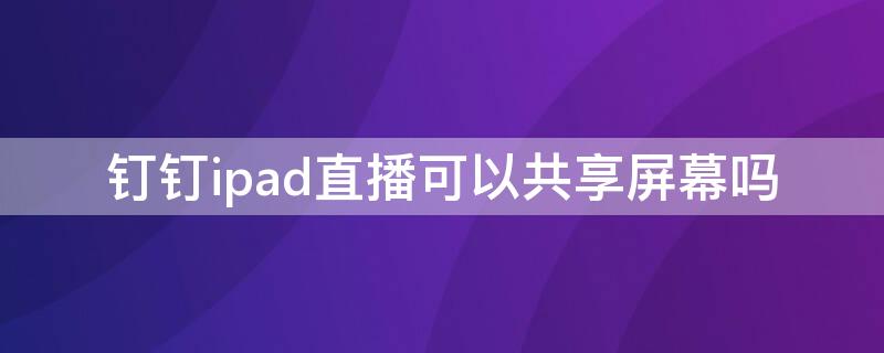 钉钉ipad直播可以共享屏幕吗