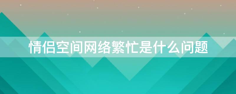 情侣空间网络繁忙是什么问题