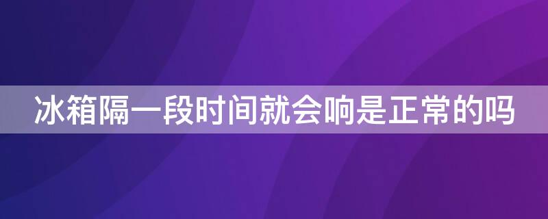 冰箱隔一段时间就会响是正常的吗 冰箱是一直响还是隔一段时间再响