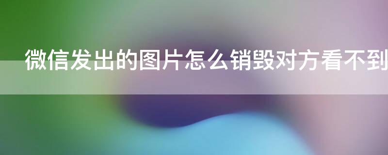 微信发出的图片怎么销毁对方看不到（我微信发给对方的图片怎样才能消失）