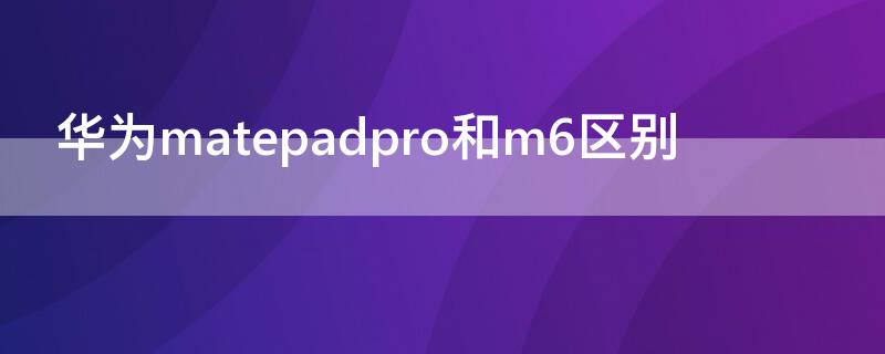 华为matepadpro和m6区别 华为matepadpro和华为m6哪个好