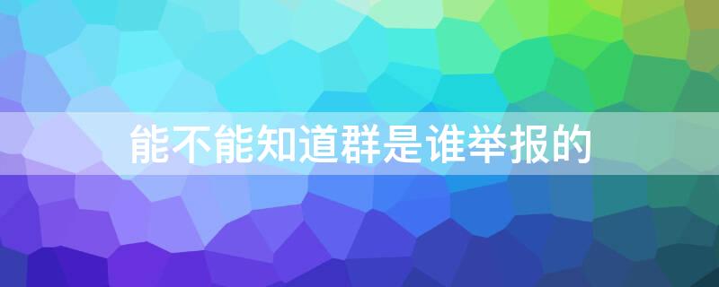 能不能知道群是谁举报的 能不能知道群是谁举报的微信