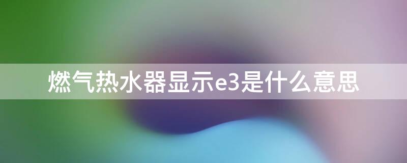 燃气热水器显示e3是什么意思 燃气热水器显示E3是什么意思?