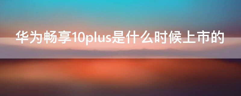 华为畅享10plus是什么时候上市的 华为畅享10plus是什么时候上市的手机