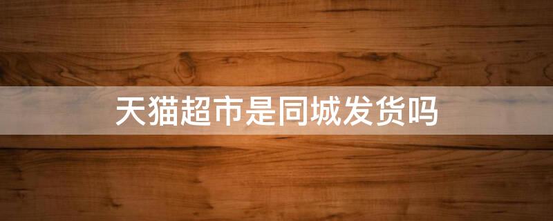 天猫超市是同城发货吗（天猫超市购物是一起发货吗?）
