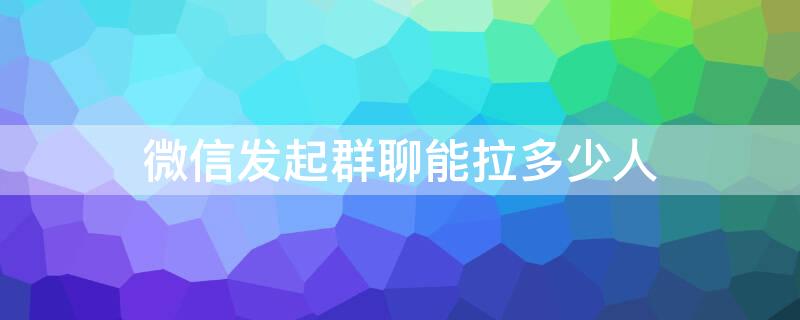 微信发起群聊能拉多少人 微信多少人直接拉群